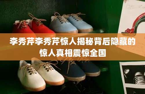 李秀芹李秀芹惊人揭秘背后隐藏的惊人真相震惊全国