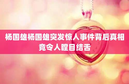 杨国雄杨国雄突发惊人事件背后真相竟令人瞠目结舌