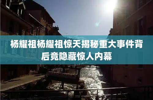 杨耀祖杨耀祖惊天揭秘重大事件背后竟隐藏惊人内幕