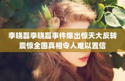 李晓磊李晓磊事件爆出惊天大反转震惊全国真相令人难以置信