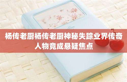 杨传老厨杨传老厨神秘失踪业界传奇人物竟成悬疑焦点