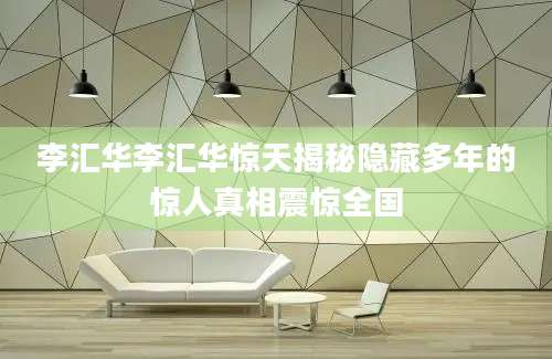李汇华李汇华惊天揭秘隐藏多年的惊人真相震惊全国