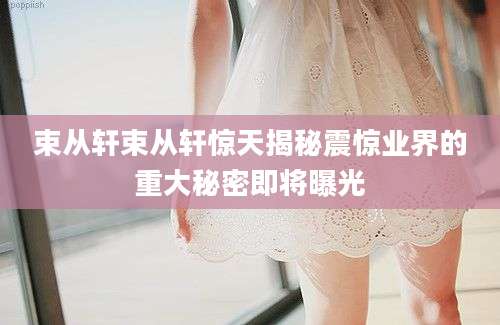 束从轩束从轩惊天揭秘震惊业界的重大秘密即将曝光