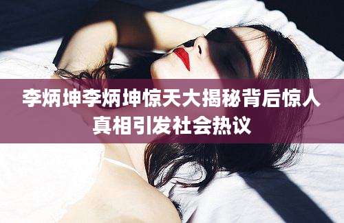 李炳坤李炳坤惊天大揭秘背后惊人真相引发社会热议