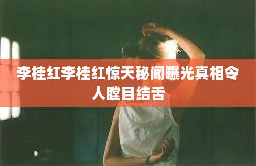 李桂红李桂红惊天秘闻曝光真相令人瞠目结舌