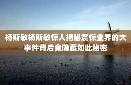 杨斯敏杨斯敏惊人揭秘震惊业界的大事件背后竟隐藏如此秘密