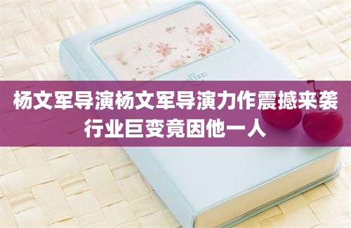 杨文军导演杨文军导演力作震撼来袭行业巨变竟因他一人
