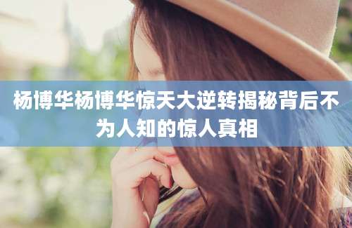 杨博华杨博华惊天大逆转揭秘背后不为人知的惊人真相