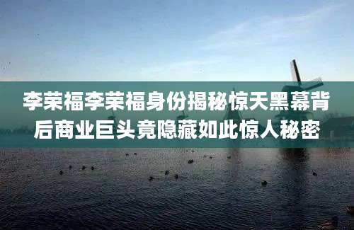 李荣福李荣福身份揭秘惊天黑幕背后商业巨头竟隐藏如此惊人秘密