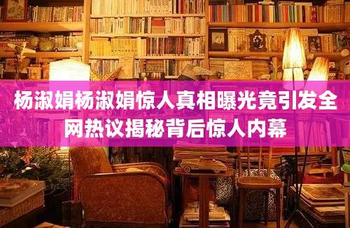杨淑娟杨淑娟惊人真相曝光竟引发全网热议揭秘背后惊人内幕