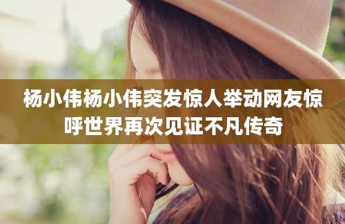 杨小伟杨小伟突发惊人举动网友惊呼世界再次见证不凡传奇