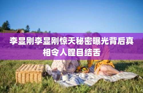 李显刚李显刚惊天秘密曝光背后真相令人瞠目结舌