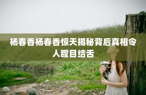 杨春香杨春香惊天揭秘背后真相令人瞠目结舌