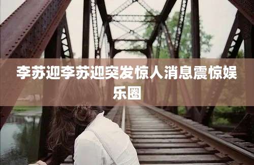李苏迎李苏迎突发惊人消息震惊娱乐圈