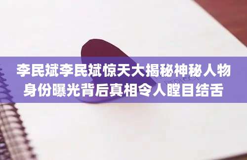 李民斌李民斌惊天大揭秘神秘人物身份曝光背后真相令人瞠目结舌