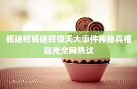 杨建辉杨建辉惊天大事件神秘真相曝光全网热议
