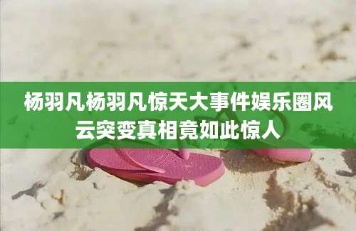 杨羽凡杨羽凡惊天大事件娱乐圈风云突变真相竟如此惊人