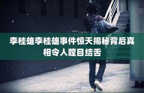 李桂雄李桂雄事件惊天揭秘背后真相令人瞠目结舌