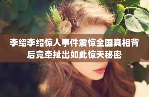 李绍李绍惊人事件震惊全国真相背后竟牵扯出如此惊天秘密