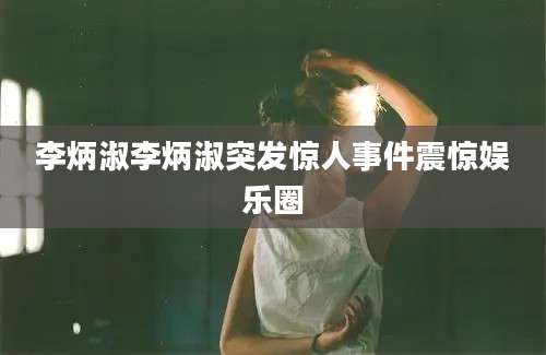 李炳淑李炳淑突发惊人事件震惊娱乐圈