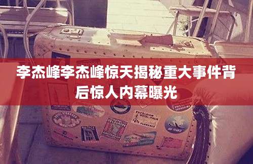 李杰峰李杰峰惊天揭秘重大事件背后惊人内幕曝光