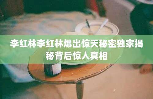 李红林李红林爆出惊天秘密独家揭秘背后惊人真相