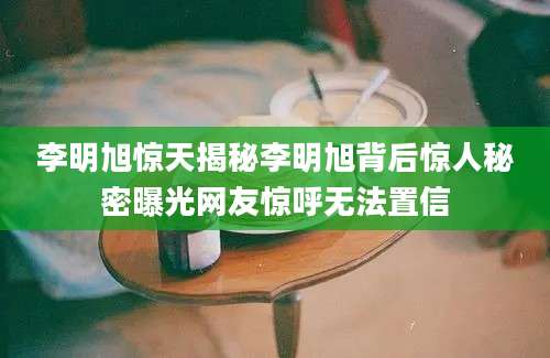 李明旭惊天揭秘李明旭背后惊人秘密曝光网友惊呼无法置信