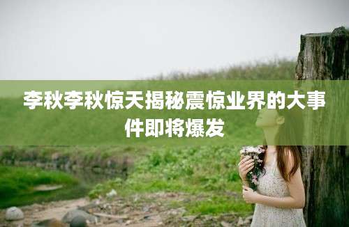 李秋李秋惊天揭秘震惊业界的大事件即将爆发