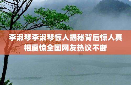 李淑琴李淑琴惊人揭秘背后惊人真相震惊全国网友热议不断