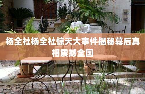 杨全社杨全社惊天大事件揭秘幕后真相震撼全国