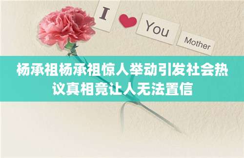 杨承祖杨承祖惊人举动引发社会热议真相竟让人无法置信