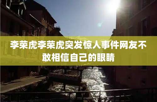 李荣虎李荣虎突发惊人事件网友不敢相信自己的眼睛