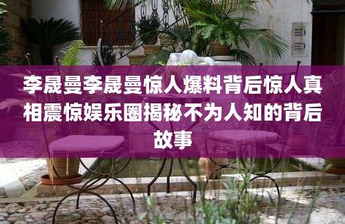 李晟曼李晟曼惊人爆料背后惊人真相震惊娱乐圈揭秘不为人知的背后故事