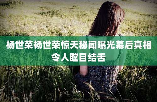 杨世荣杨世荣惊天秘闻曝光幕后真相令人瞠目结舌