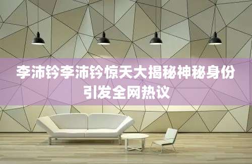 李沛钤李沛钤惊天大揭秘神秘身份引发全网热议