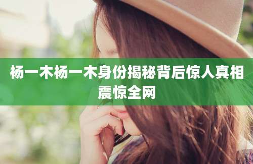 杨一木杨一木身份揭秘背后惊人真相震惊全网