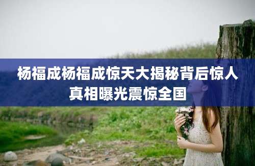 杨福成杨福成惊天大揭秘背后惊人真相曝光震惊全国