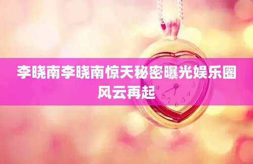 李晓南李晓南惊天秘密曝光娱乐圈风云再起
