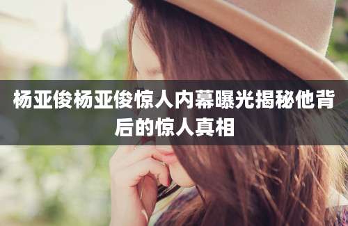 杨亚俊杨亚俊惊人内幕曝光揭秘他背后的惊人真相