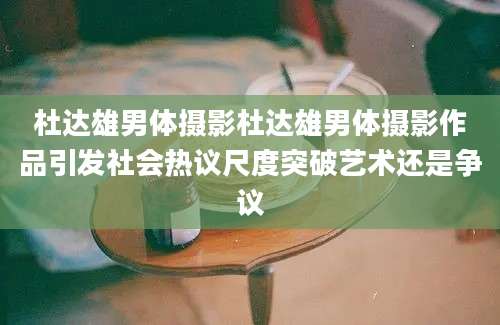 杜达雄男体摄影杜达雄男体摄影作品引发社会热议尺度突破艺术还是争议
