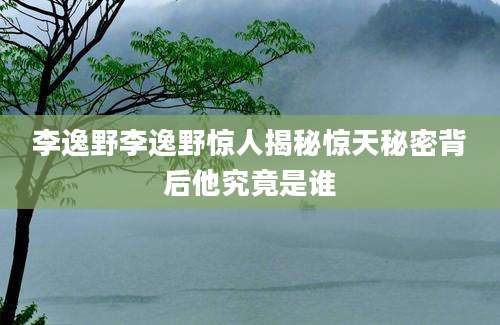 李逸野李逸野惊人揭秘惊天秘密背后他究竟是谁