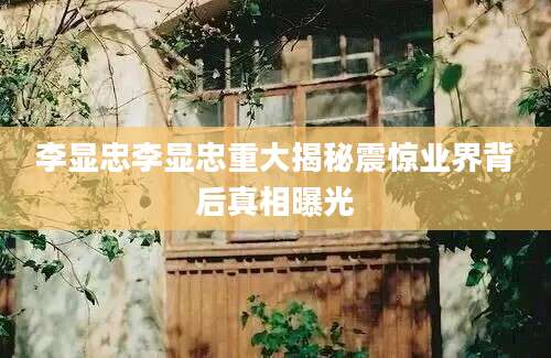 李显忠李显忠重大揭秘震惊业界背后真相曝光