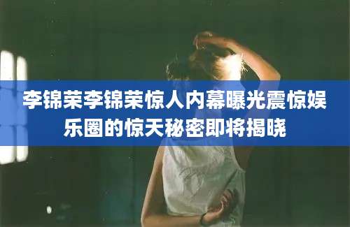 李锦荣李锦荣惊人内幕曝光震惊娱乐圈的惊天秘密即将揭晓