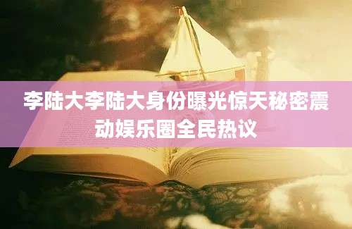 李陆大李陆大身份曝光惊天秘密震动娱乐圈全民热议