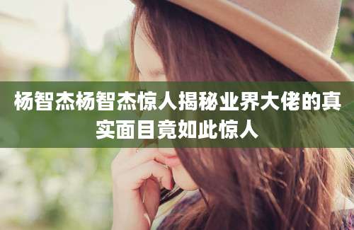 杨智杰杨智杰惊人揭秘业界大佬的真实面目竟如此惊人