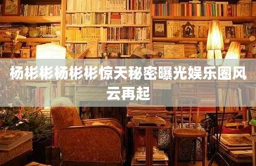 杨彬彬杨彬彬惊天秘密曝光娱乐圈风云再起