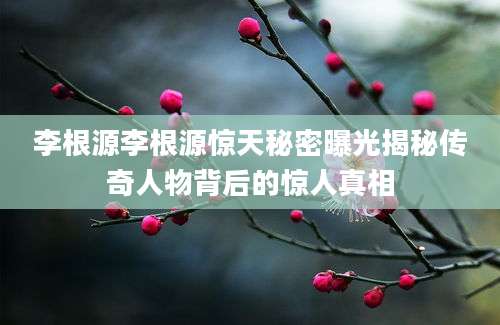 李根源李根源惊天秘密曝光揭秘传奇人物背后的惊人真相