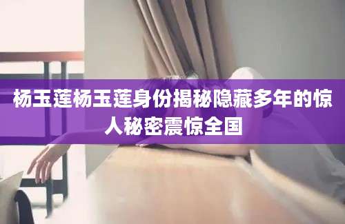 杨玉莲杨玉莲身份揭秘隐藏多年的惊人秘密震惊全国