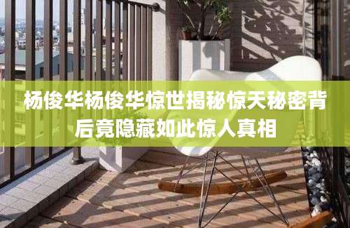 杨俊华杨俊华惊世揭秘惊天秘密背后竟隐藏如此惊人真相
