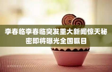 李春临李春临突发重大新闻惊天秘密即将曝光全国瞩目